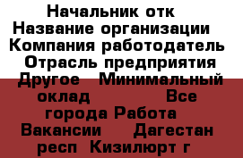 Начальник отк › Название организации ­ Компания-работодатель › Отрасль предприятия ­ Другое › Минимальный оклад ­ 25 000 - Все города Работа » Вакансии   . Дагестан респ.,Кизилюрт г.